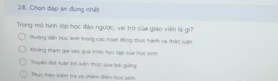 28. Chọn đáp ản đúng nhất
Trong mỏ hình lớp học đảo ngược, vai trò của giáo viên là gi?
Hương dẫn học sinh trong các hoạt động thực hành và thảo luàn
Không tham gia vào quá trình học tập của học sinh
Truyên đạt toàn bõ kiến thức qua bài giảng
Thực hiện kiếm tra và chǎm điểm học sinh