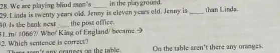 28. We are playing blind man's __ in the playground.
29. Linda is twenty years old. Jenny is eleven years old. Jenny is __ than Linda.
30. Is the bank next __ the post office.
1.in/1066?/ Who/King of England.became -
2. Which sentence is correct?
On the table aren't there any oranges.