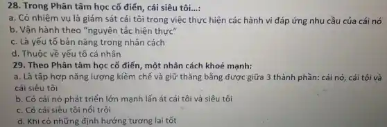 28. Trong Phân tâm học cổ điển, cái siêu tôi....
a. Có nhiệm vụ là giám sát cái tôi trong việc thực hiện các hành vi đáp ứng nhu cầu của cái nó
b. Vận hành theo "nguyên tắc hiện thực"
c. Là yếu tố bản nǎng trong nhân cách
d. Thuộc về yếu tố cá nhân
29. Theo Phân tâm học cổ điển, một nhân cách khoẻ mạnh:
a. Là tập hợp nǎng lượng kiềm chế và giữ thǎng bằng được giữa 3 thành phần: cái nó, cái tôi và
cái siêu tôi
b. Có cái nó phát triển lớn mạnh lấn át cái tôi và siêu tôi
c. Có cái siêu tôi nổi trội
d. Khi có những định hướng tương lai tốt