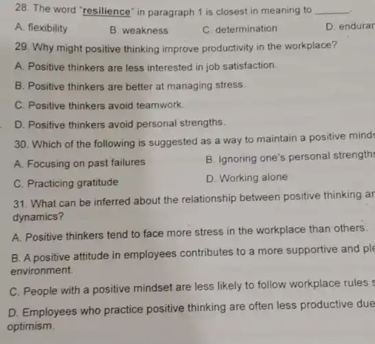 28. The word "resilience in paragraph 1 is closest in meaning to __
A. flexibility
B. weakness
C. determination
D. endurar
29. Why might positive thinking improve productivity in the workplace?
A. Positive thinkers are less interested in job satisfaction.
B. Positive thinkers are better at managing stress.
C. Positive thinkers avoid teamwork.
D. Positive thinkers avoid personal strengths.
30. Which of the following is suggested as a way to maintain a positive mind
A. Focusing on past failures
B. Ignoring one's personal strength
C. Practicing gratitude
D. Working alone
31. What can be inferred about the relationship between positive thinking ar
dynamics?
A. Positive thinkers tend to face more stress in the workplace than others.
B. A positive attitude in employees contributes to a more supportive and ple
environment.
C. People with a positive mindset are less likely to follow workplace rules s
D. Employees who practice positive thinking are often less productive due
optimism.