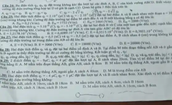 2a^2
__
Ba điện tích qu.4, q, đột trong không khí lần lượt tại các đỉnh A, B, C của hình vuông ABCD. Biết vécto
cường độ điện trường tổng hợp tại D có giá là cạnh CD. Quan hệ giữa 3 điện tích trên là:
C. q_(1)=-2sqrt (2)q_(1)
q_(1)=-2sqrt (2)q_(2)
A. q_(1)=q_(2)=q_(3)
B. q_(1)=-q_(2)=q_(3)
Câu 251 Hai diện tích điểm q_(1)=2.10^-2(mu C) và q_(2)=-2.10^-2(mu C) đột tại hai điểm A và B cách nhau một đoon
a=30
(cm) trong khung kh.Cường độ điện trường tại điểm M cách đều A và B một khoảng bằng a có độ lớn là:
E_(M)=0,2(V/m)	II. E_(M)=1732(V/m)
đột tại hai đỉnh B và C của một tam giác đều ABC cạnh bằn
Câu 26: Hai điện tích q_(1)=5.10^-16(C),q_(2)=-5.10^-16(C)
C. E_(M)=3464(V/m) D. E_(M)=2000(V/m)
y (cm) trong không khí.Cường độ điện trường tai đỉnh A của tam giác ABC có độ lớn là:
i E=1,2178cdot 10^-3(V/m)	II. B=0,6089cdot 10^-3(V/m) , C. B=0,3515cdot 10^-3(V/m) , D. E=0,7031.10^-3(V/m)
Câu 271 Hai điện tích điểm q_(1)=0,5(nC) và q_(2)=-0,5(nC) đột tại hai điểm A. B each nhau 6 (em) trong không
lường độ điện trường tại trung điểm của AB có độ lớn là:
A. E=0(V/m) . 13. E=5000(V/m)
c B=10000(V/m)
D. E=20000(V/m)
ân 28; Hai điện tích điểm q_(1) và q_(2)
đột tại hai điểm cố định A và B. Tal điểm M trên đoạn thẳng nối AB và ở gần
n B người ta thấy điện trường tại đó có cường độ bằng không. Kết luận gi về qi, qa!
q_(1),q_(2) cùng dấu, vert q_(1)vert gt vert q_(2)vert  B. q_(1),q_(2) trái dấu, vert q_(1)vert gt vert q_(2)vert  C. q_(1) qi cùng dấu, vert q_(1)vert lt vert q_(2)vert  D. q_(1) và q_(2) trái đấu. vert q_(1)vert lt vert 
" 291 2 đ.tích điêm q_(1)=-9mu C,q_(2)=4mu C
đột lần lượt tại A. B cách nhau 20cm. Tìm vị trí điểm M tại đó
mg bằng 0: A M nằm trên đoạn thẳng AB, giữa AB,cách B Bcm B M nằm trên đg thẳng AB, ngoài
C. M nằm trên đường thẳng AB, ngoài gần A cách A 10cm
D. M là trung điểm của AB
30: Hai điện tích điểm q_(1)=-4mu C,q_(2)=1mu C
đột lần lượt tại A và B cách nhau 8cm. Xác định vị trí điểm
ường độ điện trường bằng không:
t nằm trên AB, cách A 10cm, cách B 18cm B. M nằm trên AB, cách A 8cm, cách B 16cm
nằm trên AB, cách A 18cm, cách B 10cm
D. M nằm trên AB, cách A 16cm cách B 8cm