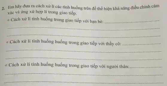 2.Em hãy đưa ra cách xử lí các tình huống trên để thể hiện khả nǎng điều chinh cảm
xúc và ứng xử hợp lí trong giao tiếp.
+ Cách xử lí tình huống trong giao tiếp với bạn bè:......................................................................
https://www.	.
....
+ Cách xử lí tình huống huống trong giao tiếp với thầy cô:.................
__ .......
t Cách xử lí tình huống huống trong giao tiếp với người thân:minutions ............
__ .