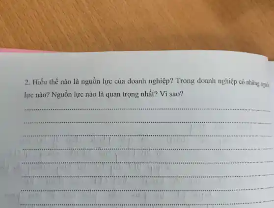 2.Hiểu thế nào là nguôn lực của doanh nghiệp ? Trong doanh nghiệp có những nguǎn
lực nào? Nguồn lực nào là quan trọng nhất? Vì sao?
__
......................................................................
.............................
J
....................................
............................communists
..........................................
1
......................................