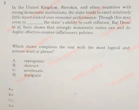 2.
In the United Kingdom, Slovakia and other countries with
strong democratic institutions, the state tends to exert relatively
little direct control over economic performance . Though this may
seem to __ the state's ability to curb inflation ,Raj Desai
et al. have shown that strongly democratic states can and do
deploy effective counter-inflationary policies.
Which choice completes the text with the most logical and
precise word or phrase?
A. expropriate
B. obstruct
C. accentuate
D. denigrate
A.a
B.b
C.
D.d