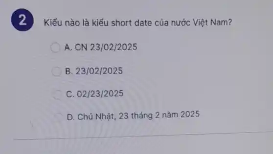 2
Kiểu nào là kiểu short date của nước Việt Nam?
A. CN 23/02/2025
B. 23/02/2025
C. 02/23/2025
D. Chủ Nhật, 23 tháng 2 nǎm 2025