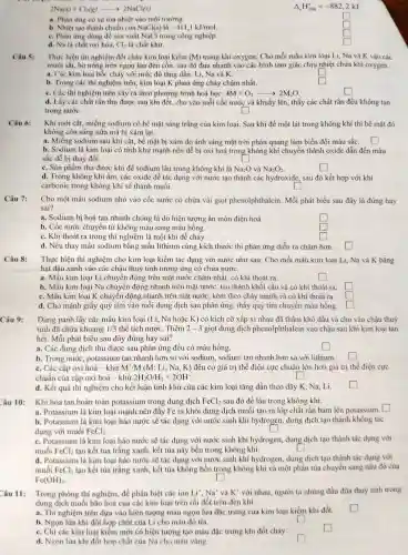 2Na(s)+Cl_(2)(g)arrow 2NaCl(s)
a. Phàn ứng có sự tòa nhiệt vào môi trường
là
b. Nhiệt tạo thành chuẩn của NaCl(s) -411,1kJ/mol
c. Phàn ứng dùng để sàn xuất NaC 1 trong công nghiệp
Delta _(r)H_(298)^circ =-882,2kJ
square 
square 
square 
square 
d. Na là chất oxi hóa. Cl_(2) là chất khử.
Thực hiện thí nghiệm đốt cháy kim loại kiềm (M) trong khí oxygen:Cho mỗi mẩu kim loại Li, Na và K vào các
muôi sắt.hơ nóng trên ngon lừa đèn còn, sau đó đưa nhanh vào các bình tam giác chịu nhiệt chứa khí ox ygen.
a. Các kim loại bố c cháy với mức độ tǎng dần: Li , Na và K.	square 
b. Trong các th nghiệm trên.kim loại K phản ứng cháy chậm nhất.
square 
c. Các th ý nghiệm trên xảy ra theo phương trình hoá hoc: 4M+O_(2)arrow 2M_(2)O
square 
d. Lấy các chất rắn thu đươc sau khi đốt. cho vào mỗi cốc nước và khuấy lên, thấy các chất rắn đều không tan
trong nước.	square 
Câu 6:
Khi mới cắt miếng sodium có bề mặt sáng trắng của kim loại . Sau khi để một lát trong không khí thì bề mặt đó
không còn sáng nữa mà bị xám lai.
a.Miếng sodium sau khi cắt,bề mặt bị xám do ánh sáng mặt trời phản quang làn biến đổi màu sắc. square 
b. Sodium là kim loại có tính khử manh nên dễ bị oxi hoá trong không khí chuyền thành oxide dẫn đến màu
sắc dễ bị thay đổi.	square 
c. Sàn phẩm thu được khi để sodium lâu trong không khí là Na_(2)O và Na_(2)O_(2)
square 
d. Trong không : khí ẩm, các oxide dễ tác dụng với nước tạo thành các hydroxide,sau đó kết hợp với khí
carbonic trong không khí sẽ thành muối.
square 
Câu 7:
Cho một mẩu sodium nhỏ vào cốc nước có chứa vài giot phenolphthalein Mỗi phát biểu sau đây là đúng hay
sai?
a. Sodium bị hoà tan nhanh chóng là do hiện tượng ǎn mòn điện hoá.
square 
b. Cốc nước chuyên từ không màu sang màu hồng.
square 
c. Khi thoát ra trong thí nghiệm là một khí dễ cháy.
square 
d. Nếu thay mẫu sodiun bằng mẫu lithium cùng kích thước thì phản ứng diễn ra châm hơn. square 
Câu 8: Thực hiện thí nghiệm cho kim loại kiềm tác dung với nước như sau: Cho mỗi mầu kim loại Li,Na và K bằng
hạt đậu xanh vào các châu thuỷ tinh tương : ứng có chứa nước.
a. Mẩu kim loai Li chuyển đông trên mặ ng ứng chậm nhật . có khí thoát ra.
square 
b. Mẩu kim loại Na chuy en động nhanh trên mǎt nước . tao thành khối câu và có khí thoát ra. square 
c. Mẩu kim loại K . chuyển đông nhan h trên mặt nước, kèm theo cháy mạnh và có khí thoát ra.
square 
d. Cho mảnh giấy quỳ tím vào mỗi dung dich sau phản ứng,thấy quỳ tím chuyển màu hồng.
square 
Dùng panh lấy các mẩu kim loại (Li . Na hoǎc K) có kích cỡ xấp xi nhau đã i thấm khô dầu và cho vào chậu thuỷ
tinh đã chức khoảng 1/3 thể tích nước. Thêm 2-3 giọt dung dich phenol phthalein vào châu sau khi kim loạ i tan
hết. Mỗi phát biểu sau đây đúng hay sai?
a. Các dung dich thu được sau phản ứng đều có màu hồng.
square 
square 
b. Trong nước , potassium tan nhanh hơn so với sodium sodium tan nhanh hơn so với lithium. square 
c. Các cặp oxi hoá -khử M'/M (M: Li.Na. K) đều có giá trị thê điện cực chuẩn lớn hơn giá trị thế điện cực
chuẩn của cặp oxi hoá - khử 2H_(2)O/H_(2)+2OH^-
square 
d. Kết quà thí nghiệm cho kết luân tính khử của các kim loại tǎng dần theo dãy K.Na, Li.
Khi hòa tan hoàn toàn potassiun trong dung dich FeCl_(2) sau đó để lâu trong không khí.
square 
a.Potassium là kim loai mạnh nên đẩy Fe ra khỏi dung dich muối tạo ra lớp chất rắn bám lên potassium.
b Potassium là kim loai háo nước sẽ tác dụng với nước sinh khí hydrogen,dung dịch tao thành không tác
dụng với muối FeCl_(2)	square 
c.Potassium là kim loai háo nước sẽ tác dụng với nước sinh khí hy drogen.dung dich tạo thành tác dung với
muối FeCl_(2) tạo kết tủa trắng xanh.kết tủa này bền trong không khí.	square 
d.Potassium là kim loai háo nước sẽ tác dụng với nước sinh khí hydrogen.dung dịch tao thành tác dụng với
muối FeCl_(2) tạo kết tủa trắng xanh,kết tủa không bền trong không khi và một phân tủa chuyển sang nâu đỏ của
Fe(OH)_(3)	square 
Câu 11: Trong phòng thí nghiệm, để phân biệt các ion Li',Na^+ và K^+ với nhau người ta nhúng đầu đüa thuỷ tinh trong
dung dịch muối bão hoà của các kim loai trên rồi đốt trên đèn khi.
square 
a. Thí nghiệm trên dưa vào hiên tượng màu ngon lửa đǎc trung của kim loại kiềm khi đốt.
square 
b. Ngon lửa khi đốt hơn chất của Li cho màu đỏ tía.
c. Chi các kim loai kiềm mới có hiện tượng tạo màu đǎc trung khi đốt cháy.
d. Ngon lửa khi đốt hơn chất của Na cho màu vàng.