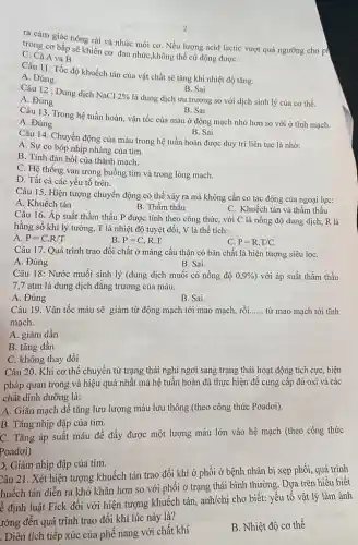 2
ra cảm giác nóng rát và nhức mỏi cơ. Nếu lượng acid lactic vượt quá ngưỡng cho ph
trong cơ bắp sẽ khiến cơ đau nhức,không thể cử động đượC.
C. Cả A và B
Câu 11: Tốc độ khuếch tán của vật chất sẽ tǎng khi nhiệt độ tǎng.
A. Đúng
B. Sai
Câu 12: Dung dịch
NaCl2% 
là dung dịch ưu trương so với dịch sinh lý của cơ thể. A. Đúng
B. Sai
Câu 13. Trong hệ tuần hoàn, vận tốc của máu ở động mạch nhỏ hơn so với ở tĩnh mạch.
A. Đúng
B. Sai
Câu 14. Chuyển động của máu trong hệ tuần hoàn được duy trì liên tục là nhờ:
A. Sự co bóp nhịp nhàng của tim.
B. Tính đàn hồi của thành mạch.
C. Hệ thống van trong buồng tim và trong lòng mạch.
D. Tất cả các yếu tố trên.
Câu 15. Hiện tượng chuyển động có thể xảy ra mà không cần có tác động của ngoại lực:
A. Khuếch tán
B. Thẩm thấu
C. Khuếch tán và thẩm thấu
Câu 16. Áp suất thẩm thấu P được tính theo công thức với C là nồng độ dung dịch, R là
hằng số khí lý tưởng, T là nhiệt độ tuyệt đối, V là thể tích:
A. P=C.R/T
B. P=C.R.T
C. P=R.T/C
Câu 17. Quá trình trao đổi chất ở màng cầu thận có bản chất là hiện tượng siêu lọC.
A. Đúng
B. Sai
Câu 18: Nước muối sinh lý (dung dịch muối có nồng độ 0,9%  ) với áp suất thầm thấu
7,7 atm là dung dịch đẳng trương của máu.
A. Đúng
B. Sai
Câu 19. Vận tốc máu sẽ giảm từ động mạch tới mao mạch, rồi...... từ mao mạch tới tĩnh __
mạch.
A. giảm dần
B. tǎng dần
C. không thay đổi
Câu 20. Khi cơ thể chuyển từ trạng thái nghỉ ngơi sang trạng thái hoạt động tích cực, biện
pháp quan trọng và hiệu quả nhất mà hệ tuần hoàn đã thực hiện để cung cấp đủ oxi và các
chất dinh dưỡng là:
A. Giãn mạch để tǎng lưu lượng máu lưu thông (theo công thức Poadơi).
B. Tǎng nhịp đập của tim.
C. Tǎng áp suất máu để đẩy được một lượng máu lớn vào hệ mạch (theo công thức
Poadoi).
). Giảm nhịp đập của tim.
Câu 21. Xét hiện tượng khuếch tán trao đổi khí ở phổi ở bệnh nhân bị xẹp phổi, quá trình
huếch tán diễn ra khó khǎn hơn so với phối ở trạng thái bình thường. Dựa trên hiểu biết
ề định luật Fick đối với hiện tượng khuếch tán, anh/chị cho biết: yếu tố vật lý làm ảnh
rởng đến quá trình trao đổi khí lúc này là?
. Diện tích tiếp xúc của phế nang với chất khí
B. Nhiệt độ cơ thể