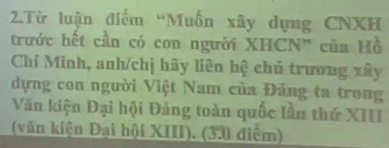 2.Từ luân điểm "Muốn xây dựng CNXH
trước hết cần có con người XHCN"của Hồ
Chí Minh.anh/chị hãy liên hệ chủ trương xây
dựng con người Việt Nam của Dảng ta trong
Vǎn kiện Đại hội Đảng toàn quốc lần thứ XIII
(vǎn kiên Đai hôi XIII). (3.0 điểm)