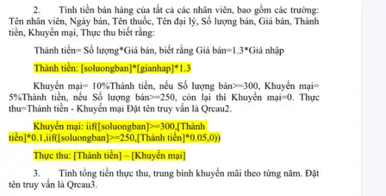 2.Tính tiền bán hàng của tất cả các nhân viên, bao gồm các trường:
Tên nhân viên, Ngày bán, Tên thuốc, Tên đại lý, Số lượng bán, Giá bán, Thành
tiền, Khuyến mại, Thực thu biết rằng:
Thgrave (a)nh tiacute (hat (e))n=Sacute (hat (o)) lurunderset (.)(hat (o))ngast hat (a) Gigrave (a) bgrave (a)n, biết rằng Giá bán =1.3*Giá nhập
Thành tiền: [soluongban][gianhap]*1.3
Khuyến munderset (.)(a)i=10%  Thành tiền, nếu Số lượng bacute (a)ngt =300, Khuyacute (hat (e))nmunderset (.)(hat (a))=
5%  Thành tiên, nếu Số lượng bacute (a)ngt =250, còn lại thì Khuyến munderset (.)(a)i=0. . Thực
thu=Thành tiền - Khuyến mại Đặt tên truy vấn là Qrcau2.
Khuyến mại: iif [soluongban]gt =300 [Thành
tiền] ast 0.1,iff[soluongban]=250,[Thgrave (a)nh tiacute (hat (e))n]ast 0.05,0)
Thực thu: [Thành tiền]- [Khuyến mại]
3.Tính tổng tiền thực thu, trung bình khuyến mãi theo từng nǎm . Đặt
tên truy vấn là Qrcau3.