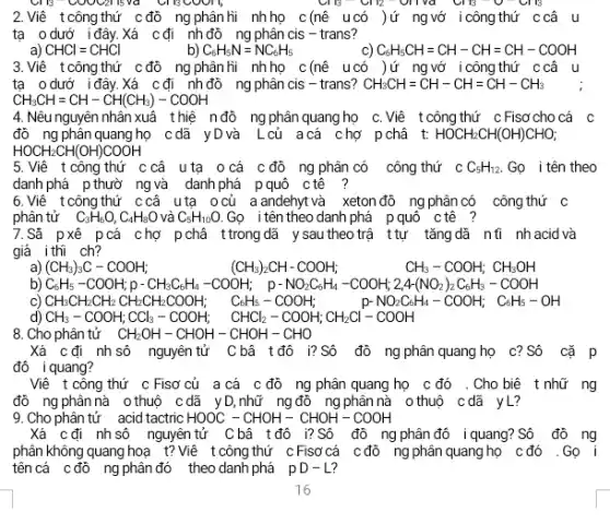 2.Viê tcông thứ c đồ ng phân hi nhọ c(nê u có )ứ ngướ icôngthứ ccâu
tạ odướ iđây.Xá cđi nhđô ng phân cis - trans?
a) CHCl=CHCl	b) C_(6)H_(5)N=NC_(6)H_(5)
C_(6)H_(5)CH=CH-CH=CH-COOH
3.Viê tcông thứ cđồ ngphân hi nhhọ c(nê ucó )ứ ngvớ icôngthứ ccâu
ta odướ i đây.Xá cđi nh đô ng phân cis - trans? CH_(3)CH=CH-CH=CH-CH_(3)
CH_(3)CH=CH-CH(CH_(3))-COOH
4. Nêu nguyên nhân xuâ thiệ nđỏ ng phân quang họ C.Viê tcôngthứ cFisơ cho cá c
đồ ng phân quang họ cdã yDvà L củ acá chợ pchã t: HOCH_(2)CH(OH)CHO;
HOCH_(2)CH(OH)COOH
5.Viê t công thứ c câ uta ocá c đô ng phân có công thứ c C_(5)H_(12). Gọ i tên theo
danh phá p thườ ngvà danhphá pquô ctê ?
6.Viê tcông thứ ccâ uta ocủ a andehyt và xeton đô ng phân có công thứ c
phân tử C_(3)H_(6)O,C_(4)H_(8)O và C_(5)H_(10)O. Gọ itên theo danh phá pquô ctê ?
7.Sã pxê pcá chợ pchá ttrong dã y sau theo trậ ttự tǎngdã nti nh acid và
giả ithĩ ch?
a) (CH_(3))_(3)C-COOH;
(CH_(3))_(2)CH-COOH; CH_(3)-COOH;CH_(3)OH
b) C_(6)H_(6)-COOH_(4)p-CH_(3)C_(3)H_(4)-COOH; p-NO_(2)C_(4)H_(4)-COOH_(4)-24+(NO_(2))_(2)C_(6)H_(8)-CO
c)CH_(3)CH_(3)CH_(3)CH_(3)CH_(3)CH_(2)COOH_(2) CaH_(8)-COOH_(4) C-HO_(2)CH_(4)-COOH_(4)-COH_(4)-CH_{
8. Cho phân tử CH_(2)OH-CHOH-CHOH-CHO
Xá cđi nhsô nguyên tử C bâ tđô i?Sô đô ng phân quang họ c? Số cặ p
đô iquang?
Viê t công thứ c Fisơ của a cá c đồ ng phân quang họ c đó .Cho biê t nhữ ng
đô ng phân nà othuộ cdã y D,nhữ ngđô ng phân nà 0 thuộ cdã yL?
9. Cho phân tử acid tactric HOOC-CHOH-CHOH-COOH
Xá cđi nhsô nguyên tử Cbâ tđô i?Số đồ ng phân đô iquang? Sô đồ ng
phân không quang hoạ t? Viê t công thứ cFisơ cá c đồ ng phân quang họ cđó .Gọ i
tên cá cđồ ngphân đó theo danh phá pD-L?