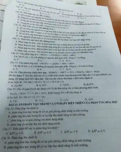 A. +3 -2 0
Câu 27. Số oxi hóa của sulfur (liru huỳnh) trong phân tư
+5
A +2
B. +3
Na_(2)S_(2)O_(3) là:
B. 0. -2,+3
Câu 29. Phát biếu nào sau đây là đúng?
+2,-2,+3
D -2,0,+3
A. Só oxi hó cho nguyên tư trong bất kì một đơn chất hóa học nào đều bằng 0.
hóa của các nguyên tu vaion trên
D +6
số oxi hóa cua tá ca các nguyên tư trong một phân tư và trong một ion đa nguyên từ bằng 6.
C. Trong thit ca các hợp chất, hydrogen luôn có số oxi hóa
+1
D. Trong tất ca các hợp chất, oxygen luôn có số oxi hóa
-2
Câu 30. Phát biểu nào sau đây không đüng?
A. Số oxi hóa cua nguyên từ trong hợp chất là điện tích của nguyên tứ đó với giá thiết đó là hợp chất ion.
c . Số oxi hóa của , oxygen có số oxi hóa bằng -2 trừ một số trường hợp ngoại lệ.
oxi hóa của hydrogen trong các hydride kim loại bằng
+1
D. Các nguyên tố phi kim có số oxi hóa thay đối tùy thuộc vào hợp chất chứa chúng.
Câu 31. Phát biểu nào dưới đây không đúng?
A. Phàn ứng oxi hoá - khử là phản ứng luôn xảy ra đồng thời sự oxi hoá và sự khứ.
B. Phản ứng oxi hoá - khử là phản ứng trong đó có sự thay đổi số oxi hoá của một số nguyên tố.
Phản
C. Phản ứng oxi hoá - khử là phản ứng có sự thay đối số oxi hoá của tất cả các nguyên tố.
D. Phản ứng oxi hoá - khừ là phản ứng có sự chuyển electron giữa các chất phản ứng.
Câu 32. Cho phản ứng
aFe+bHNO_(3)arrow cFe(NO_(3))_(3)+dNO_(2)+eH_(2)O
Các hệ số a,b c, d,e là những số nguyên, đơn giản nhất. Tổng (a+b) bằng:
A. 5.
B. 6.
C. 4.D. 3.
Càu 33. Cho phản ứng aZn+bH_(2)SO_(4)arrow cZnSO_(4)+dSO_(2)+eH_(2)O
Các hệ số a,b.c, d,e là những số nguyên, đơn giản nhất. Tổng (a+b+c+d+e) bằng:
C.7.D.8.
A. 5.
B. 6.
Câu 34. Cho phương trình phản ứng : 2KMnO_(4)+16HClarrow 5Cl_(2)+2MnCl_(2)+2KCl+8H_(2)O
Để thu được V (lit) khí chlorine (Cl_(2)) ở điều kiện chuẩn theo phương trình trên,cần 15,8 gam KMnO_(4) O4 tác
dụng với dung dịch HCl đậm đặC. Thể tích khí chloro thu được ở điều kiện chuẩn là
(Cho biết: K=39;Mn=55;O=16;Cl=35,5;H=1)
D. 61.975 .
A. 12395.
B. 6,1975 .
C. 2,479 .
Câu 35. Cho 16 gam Fe_(2)O_(3) tác dụng với CO dư đun nóng xảy ra theo phương trình trình:
Fe_(2)O_(3)+3COxrightarrow (t^circ )2Fe+3CO_(2) Khối lượng iron (sắt)thu được là
(Cho biết: Fe=56;C=12;O=16:)
C. 1,12
D 16.8
B. 11,2
A. 5.6
BÀI 13: ENTHAPY TAO THÀNH VÀ ENTHAPY BIÉN THIÊN CỦA PHẢN ỨNG HÓA HỌC
Câu 36. Phản ứng tóa nhiệt là
A. phản ứng hóa học trong đó có sự giải phóng nhiệt nǎng ra môi trường.
B. phàn ứng hóa học trong đó có sự hấp thụ nhiệt nǎng từ môi trường.
C. phản ứng có sự giải phóng ion dưới dạng nhiệt.
D. phản ứng có sự hấp thụ ion dưới dạng nhiệt.
Câu 37. Điều kiện để xảy ra phản ứng tỏa nhiệt ?
Delta _(1)H_(298)lt 0
D Delta _(r)H_(298)leqslant 0
A. Delta _(r)H_(298)gt 0
B. Delta _(1)H_(298)geqslant 0
Câu 38. Phản ứng thu nhiệt là
ứng hóa học trong đó có sự giai phóng nhiệt nǎng ra môi trường.
B. phàn ứng hóa học trong đó có sự hấp thụ nhiệt nǎng từ môi trường.