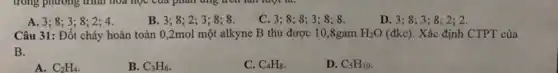 A. 3; 8; 3 ; 8; 2; 4.
B. 3;8;23 ; 8; 8.
C. 3; 8; 8; 3
D. 3;8;3 ; 8: 2: 2.
Câu 31: Đốt cháy hoàn toàn 0,2mol một alkyne B thu được 10,8gam H_(2)O(dkc) Xác định CTPT của
B.
A. C_(2)H_(4)
B. C_(3)H_(6)
C. C_(4)H_(8)
D. C_(5)H_(10)