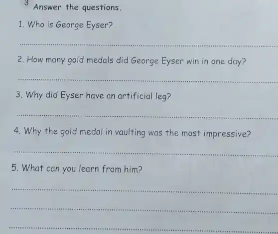 3 Answer the questions.
1. Who is George Eyser?
__
2.How many gold medals did George Eyser win in one day?
__
3. Why did Eyser have an artificial leg?
__
4. Why the gold medal in vaulting was the most impressive?
__
.
5. What can you learn from him?
__