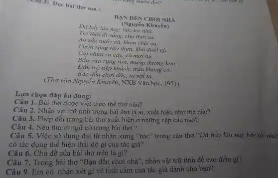 so 3: Đọc bài thơ sau :
BẠN ĐÉN CHOI NHÀ
Đã báy lâu nay,bác tới nhà,
(Nguyễn Khuyến)
Trẻ thời đi vắng chợ thời xa.
Ao sâu nước cà , khôn chài cá,
Vườn rộng rào thưa khó đuổi gà.
Cải chứa ra cây,cà mới nu,
Bầu vừa rụng rốn.mướp đương hoa.
Đầu trò tiếp khách trầu không có,
Bác đến chơi đây.ta với ta.
(Thơ vǎn Nguyễn Khuyến, NXB Vǎn học, 1971)
Lựa chọn đáp án đúng:
Câu 1. Bài thơ được viết theo thể thơ nào?
Câu 2. Nhân vật trữ tình trong bài thơ là ai, xuất hiện như thế nào?
Câu 3. Phép đối trong bài thơ xuất hiện ở những cặp câu nào?
Câu 4. Nêu thành ngữ có trong bài thơ ?
Câu 5. Việc sử dụng đại từ nhân xưng "bác" trong câu thơ "Đã bấy lâu nay bác tới nhà
có tác dụng thể hiện thái độ gì của tác giả?
Câu 6. Chủ đề của bài thơ trên là gì?
Câu 7. Trong bài thơ "Bạn đến chơi nhà", nhân vật trữ tình đề cao điều gì?
Câu 9. Em có nhận xét gì vê tình cảm của tác giả dành cho bạn?