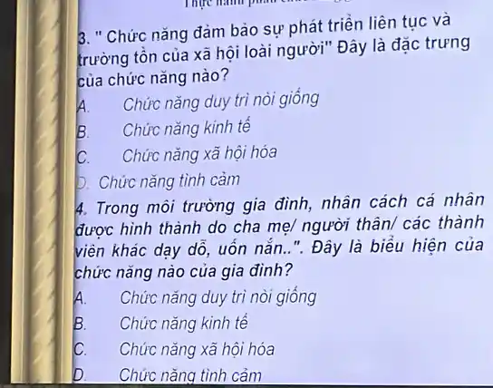 3. " Chức nǎng đảm bảo sự phát triển liên tục và
trường tồn của xã hội loài người" Đây là đặc trưng
của chức nǎng nào?
A. Chức nǎng duy trì nòi giống
B. Chức nǎng kinh tế
IC. Chức nǎng xã hội hóa
b. Chức nǎng tình cảm
4. Trong môi trường gia đình, nhân cách cá nhân
được hình thành do cha mẹ/ người thân/các thành
viên khác dạy dô,uốn nắn..". Đây là biểu hiện của
chức nǎng nào của gia đinh?
A. Chức nǎng duy trì nòi giông
B. Chức nǎng kinh tế
C. Chức nǎng xã hội hóa
D. Chức nǎng tình cảm