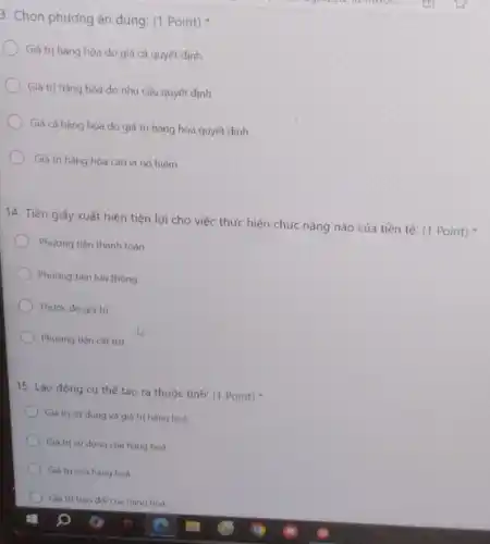 3. Chọn phương án đúng: (1 Point)
Giá trị hàng hóa do giá cả quyết định
Giá trị hàng hóa do nhu cầu quyết định
Giá cả hàng hóa do giá trị hàng hóa quyết định
Giá trị hàng hóa cao vì nó hiếm
14. Tiền giấy xuất hiện tiện lợi cho việc thực hiện chức nǎng nào của tiền tệ: (1 Point)
Phương tiện thanh toán
Phương tiện lưu thông
Thước do giá trị
Phương tiện cát trữ
15. Lao động cu thể tạo ra thuộc tính: (1 Point)
Giá trị sử dung và giá trị hàng hoá
Giá trị sứ dụng của hàng hoá
Giá trị của hàng hoá
Giá trị trao dó của hàng hoá