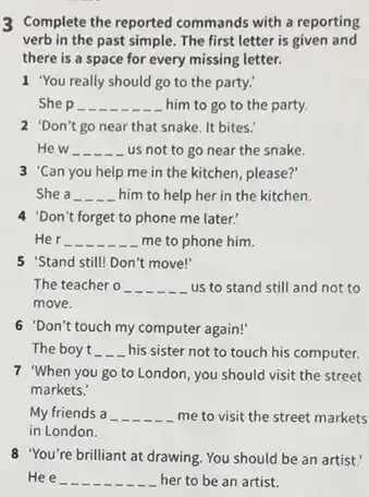 3 Complete the reported commands with a reporting
verb in the past simple. The first letter is given and
there is a space for every missing letter.
1 "You really should go to the party.
She p __ him to go to the party.
2 'Don't go near that snake. It bites.
He w __
. us not to go near the snake.
3 'Can you help me in the kitchen, please?"
She a __ him to help her in the kitchen.
4 "Don't forget to phone me later:
Her __ me to phone him.
5 'Stand still! Don't move!"
The teacher o __ us to stand still and not to
move.
6 "Don't touch my computer again!'
The boy t __ his sister not to touch his computer.
7 "When you go to London, you should visit the street
markets.'
My friends a __ me to visit the street markets
in London.
8 "You're brilliant at drawing You should be an artist.'
He e __ her to be an artist.