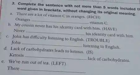 3. Complete the sentence with not more than 5 words included th
word given in brackets without changing Its original meaning.
a. There are a lot of vitamin C in oranges. (RICH)
Oranges __
vitamin C.
b. My cousin never has his identity card with him. (HAVE)
Never
__
his identity card with him.
C. John has difficulty listening to English. (TROUB E)
John __
listening to English.
d. Lack of carbohydrates leads to ketosis. (IS)
Ketosis __
lack of carbohydrates.
e. We've run out of tea. (LEFT)
There __