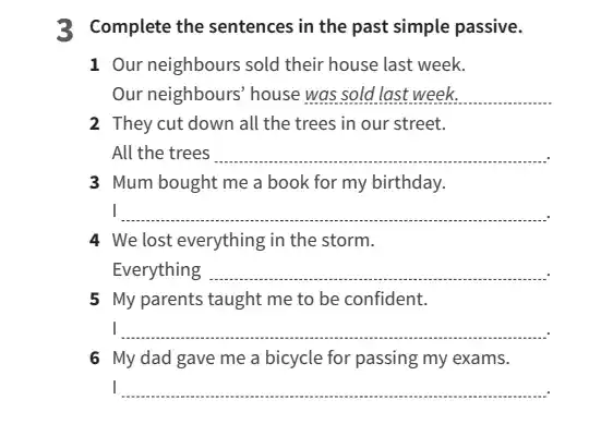 3 Complete the sentences in the past simple passive.
1 Our neighbours sold their house last week.
Our neighbours' house __ ......................................................................
2 They cut down all the trees in our street.
All the trees __
3 Mum bought me a book for my birthday.
I __
4 We lost everything in the storm.
Everything __
5 My parents taught me to be confident.
I __
6 My dad gave me a bicycle for passing my exams.
__