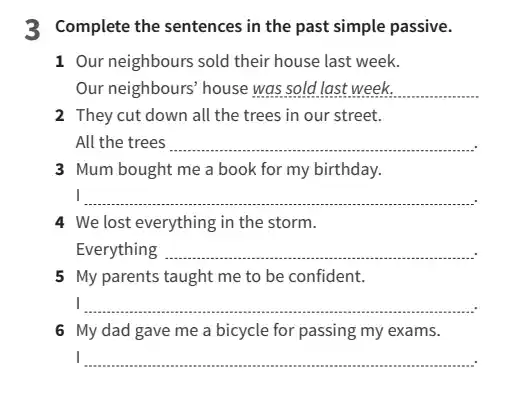 3 Complete the sentences in the past simple passive.
1 Our neighbours sold their house last week.
Our neighbours' house __ increases
2 They cut down all the trees in our street.
All the trees __
my birthday .
3 Mum bought me a book for my birthday.
__
4 We lost everything in the storm.
Everything __
5 My parents taught me to be confident.
I __
6 My dad gave me a bicycle for passing my exams.
__