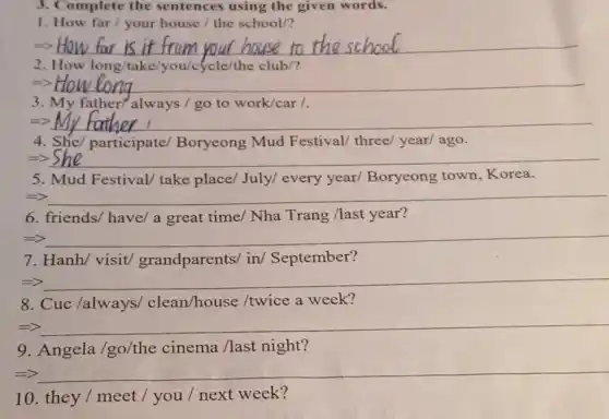 3. Complete the sentences using the given words.
1. How far / your house / the school/?
__
2. How long/take 'yow/cycle/the club/?
5) __
3. My father/always / go to work/car /.
=> __
4. She/ participate/Boryeong Mud Festival/ three year/ ago.
=> __
5. Mud Festival take place/July/every year/Boryeong town Korea.
__ because
6. friends/ have/a great time/ Nha Trang /last year?
__ hundred
7. Hanh/ visit/grandparents/ in/September?
__
8. Cuc /always/clean/house /twice a week?
__ disappointed
9. Angela /go/the cinema /last night?
=> __
10. they / meet / you / next week?