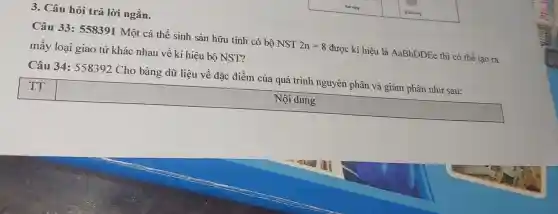 3. Câu hỏi trả lời ngắn.
Câu 33: 558391 Một cá thể sinh sản hữu tính có bộ NST 2n=8 được kí hiệu là AaBbDDEe thì có thể tạo ra
mấy loại giao tử khác nhau về kí hiệu bộ NST?
Câu 34:558392 Cho bảng dữ liệu về đǎc điểm của quá trình nguyên phân và giảm phân như sau:
square