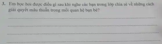 3. Em học hỏi được điều gì sau khi nghe các bạn trong lớp chia sẻ về những cách
giải quyết mâu thuẫn trong mối quan hệ bạn bè?
__