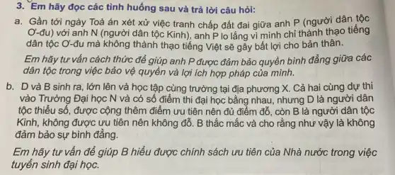 3. Em hãy đọc các tình huống sau và trả lời câu hỏi:
a. Gần tới ngày Toà án xét xử việc tranh chấp đất đai giữa anh P (người dân tộc
O-đu) với anh N (người dân tộc Kinh), anh P lo lắng vì mình chỉ thành thạo tiếng
dân tộc Ơ-đu mà không thành thạo tiếng Việt sẽ gây bất lợi cho bản thân.
Em hãy tư vấn cách thức để giúp anh P được đảm bảo quyền bình đẳng giữa các
dân tộc trong việc bảo vệ quyền và lợi ích hợp pháp của mình.
b. D và B sinh ra, lớn lên và học tập cùng trường tại địa phương X. Cả hai cùng dự thi
vào Trường Đại học N và có số điểm thi đại học bằng nhau nhưng D là người dân
tộc thiểu số, được cộng thêm điểm ưu tiên nên đủ điểm đỗ, còn B là người dân tộc
Kinh, không được ưu tiên nên không đỗ. B thắc mắc và cho rằng như vậy là không
đảm bảo sự bình đẳng.
Em hãy tư vấn để giúp B hiểu được chính sách ưu tiên của Nhà nước trong việc
tuyển sinh đại học.