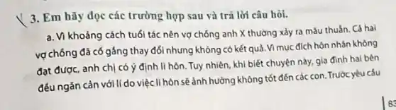 3. Em hãy đọc các trường hợp sau và trả lời câu hỏi.
a. Vì khoảng cách tuổi tác nên vợ chống anh X thường xảy ra mâu thuắn. Cả hai
vợ chống đã có gắng thay đổi nhưng không có kết quả Vì mục đích hôn nhân không
đạt được, anh chị có ý định li hôn . Tuy nhiên, khi biết chuyện này, gia đình hai bên
đều ngǎn cản với lí do việc li hòn sẽ ảnh hưởng không tốt đến các con . Trước yêu cấu