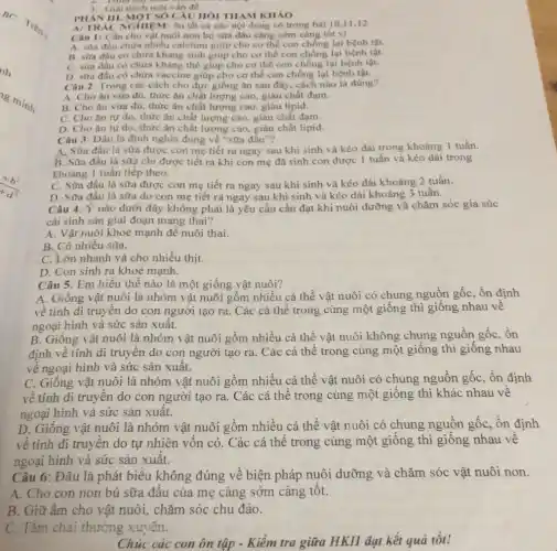 3. Giai thich mot vân để
PHAN III. MOTSOC ÂU HÔI THAM KHÁO
NTR AC NGHIEM : ôn tất cả các nội dung có trong bài 10,11,12
Câu 1: Cần cho vật nuôi non bú sữa đâu càng sớm càng tốt vi
A. stra đầu chứa nhiều calcium giúp cho cơ thể con chống lại bệnh tật.
B. sữa đầu có chứa kháng sinh giúp cho cơ thể con chống lại bệnh tật.
C. sữa đầu có chứa kháng thế giup cho cơ thể con chống lại bệnh tật.
D. sữa đầu có chứa vaccine giúp cho cơ thể con chống lại bênh tật.
Câu 2: Trong các cách cho đực giống ǎn sau đây, cách nào là đúng?
A. Cho ǎn vừa đủ, thức ǎn chất lượng cao, giàu chất đạm.
B. Cho ǎn vừa đủ, thức ǎn chất lượng cao, giàu lipid.
C. Cho ǎn tự do, thức ǎn chất lượng cao. giàu chất đam.
D. Cho ǎn tự do, thức ǎn chất lượng cao, giàu chất lipid.
Câu 3: Đâu là định nghĩa đúng về "sữa đầu"?
A. Sữa đầu là sữa được con mẹ tiết ra ngay sau khi sinh và kéo dài trong khoảng 1 tuần.
B. Sữa đầu là sữa chi được tiết ra khi con mẹ đã sinh con được 1 tuần và kéo dài trong
Khoảng 1 tuần tiếp theo.
C. Sữa đầu là sữa được con mẹ tiết ra ngay sau khi sinh và kéo dài khoảng 2 tuần.
D. Sữa đầu là sữa do con mẹ tiết ra ngay sau khi sinh và kéo dài khoảng 3 tuần.
Câu 4: Ý nào dưới đây không phải là yêu cầu cần đạt khi nuôi dưỡng và chǎm sóc gia súc
cái sinh sản giai đoạn mang thai?
A. Vật nuôi khoẻ mạnh đề nuôi thai.
B. Có nhiều sữa.
C. Lớn nhanh và cho nhiều thịt.
D. Con sinh ra khoẻ mạnh.
Câu 5: Em hiểu thế nào là một giống vật nuôi?
A. Giống vật nuôi là nhóm vật nuôi gồm nhiều cá thể vật nuôi có chung nguồn gốc, ổn định
về tính di truyền do con người tạo ra. Các cá thể trong cùng một giống thì giống nhau về
ngoại hình và sức sản xuất.
B. Giống vật nuôi là nhóm vật nuôi gồm nhiều cá thể vật nuôi không chung nguồn gốc, ôn
định về tính di truyền do con người tạo ra. Các cá thể trong cùng một giống thì giống nhau
về ngoại hình và sức sản xuất.
C. Giống vật nuôi là nhóm vật nuôi gồm nhiều cá thể vật nuôi có chung nguồn gốc, ổn định
về tính di truyền do con người tạo ra. Các cá thể trong cùng một giống thì khác nhau về
ngoại hình và sức sản xuât.
D. Giống vật nuôi là nhóm vật nuôi gồm nhiều cá thể vật nuôi có chung nguồn gốc, ôn định
về tính di truyền do tự nhiên vốn có. Các cá thể trong cùng một giống thì giống nhau về
ngoại hình và sức sản xuất.
Câu 6: Đâu là phát biểu không đúng về biện pháp nuôi dưỡng và chǎm sóc vật nuôi non.
A. Cho con non bú sữa đầu của mẹ càng sớm càng tốt.
B. Giữ ấm cho vật nuôi, chǎm sóc chu đáo.
C. Tắm chài thường xuyên.
Chúc các con ôn tập - Kiểm tra giữa HKII đạt kết quả tốt!