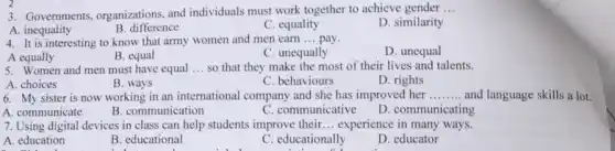 3. Governments, organizations and individuals must work together to achieve gender __
D. similarity
A. inequality
C. equality
B. difference
4. It is interesting to know that army women and men earn __ pay.
D. unequal
A equally
B. equal
C. unequally
5. Women and men must have equal __ so that they make the most of their lives and talents.
A. choices
B. ways
C. behaviours
D. rights
6. My sister is now working in an international company and she has improved her __
A. communicate
C. communicative
D. communicating
B. communication
7. Using digital devices in class can help students improve their __ experience in many ways.
A. education
B. educational
C. educationally
D. educator