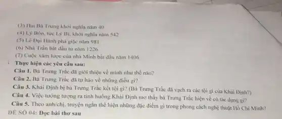 (3) Hai Bà Trưng khởi nghĩa nǎm 40
(4) Lý Bôn.tức Lý Bí. khởi nghĩa nǎm 542
(5) Lê Đại Hành phá giặc nǎm 981
(6) Nhà Trần bắt đầu từ nǎm 1226
(7) Cuộc xâm lược của nhà Minh bắt đầu nǎm I 1406
Thực hiện các yêu cầu sau:
Câu 1. Bà Trưng Trắc đã giới thiệu về mình như thế nào?
Câu 2. Bà Trưng Trắc đã tự hào về những điều gì?
Câu 3. Khải Định bị bà Trưng Trắc kết tội gì? (Bà Trưng Trắc đã vạch ra các tội gì của Khải Định?)
Câu 4. Việc tường tượng ra tình huống Khải Định mơ thấy bà Trưng Trắc hiện vê có tác dụng gì?
Câu 5. Theo anh/chị truyện ngắn thể hiện những đặc điểm gì trong phong cách nghệ thuật Hồ Chí Minh?
DÉ SÓ 04: Đọc bài thơ sau