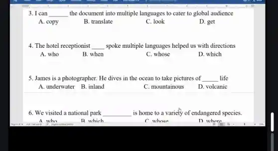 3. I can __ the document into multiple languages to cater to global audience
A. copy
B. translate
C. look
D. get
4. The hotel receptionist __ spoke multiple languages helped us with directions
A. who
B. when
C. whose
D. which
5. James is a photographer. He dives in the ocean to take pictures of __ life
A. underwater B . inland
C. mountainous
D. volcanic
6. We visited a national park __ is home to a variety of endangered species.
A who
R which
C whose
D where