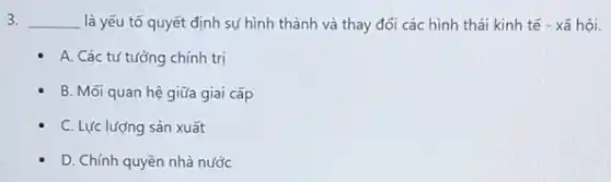 3. __ là yếu tố quyết định sự hình thành và thay đổi các hình thái kinh tế - xã hội.
- A. Các tư tưởng chính trị
B. Mối quan hệ giữa giai cấp
- C. Lực lượng sản xuất
D. Chính quyền nhà nước