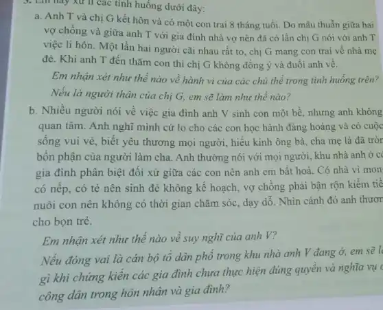 3. Lin hay xu lí các tình huống dưới đây:
a. Anh T và chị G kết hôn và có một con trai 8 tháng tuổi.Do mâu thuẫn giữa hai
vợ chồng và giữa anh T với gia đình nhà vợ nên đã có lần chị G nói với anh T
việc li hôn. Một lần hai người cãi nhau rất to, chị G mang con trai vê nhà mẹ
đẻ. Khi anh T đến thǎm con thì chị G không đồng ý và đuôi anh về.
Em nhận xét như thể nào về hành vi của các chủ thể trong tình huống trên?
Nếu là người thân của chị G, em sẽ làm như thế nào?
b. Nhiều người nói về việc gia đình anh V sinh con một bề, nhưng anh không
quan tâm. Anh nghĩ mình cứ lo cho các con học hành đàng hoàng và có cuộc
sông vui vẻ, biết yêu thương mọi người,hiếu kính ông bà cha mẹ là đã tròn
bôn phận của người làm cha. Anh thường nói với mọi người , khu nhà anh ở c
gia đình phân biệt đôi xử giữa các con nên anh em bất hoà. Có nhà vì mon
có nêp, có tẻ nên sinh đẻ không kế hoạch, vợ chông phải bận rộn kiếm tie
nuôi con nên không có thời gian chǎm sóc, dạy dỗ. Nhìn cảnh đó anh thươn
cho bọn trẻ.
Em nhận xét như thê nào về suy nghĩ của anh V?
Nếu đóng vai là cán bộ tô dân phố trong khu nhà anh V đang ở,em sẽ l
gì khi chứng kiến các gia đình chưa thực hiện đúng quyên và nghĩa vụ (
công dân trong hôn nhân và gia đình?