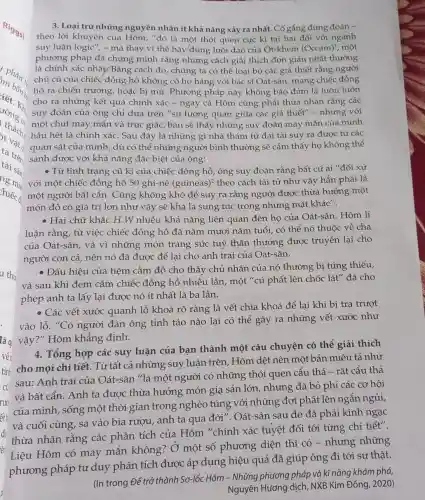 3. Loại trừ những nguyên nhân ít khả nǎng xảy ra nhất .Cố gắng đừng đoán -
theo lời khuyên của Hôm, "đó là một thói quen cực kì tai hại đối với ngành
suy luận logic", - mà thay vì thế hãy dùng lưỡi dao của Ot-khem (Occam)^1 , một
phương pháp đã chứng minh rằng những cách giải thích đơn giản nhất thường
phân :
hồ ra chiến trường,hoặc bị mù. Phương pháp này không bảo đảm là luôn luôn
là chính xác nhất.Bằng cách đó, chúng ta có thể loại bỏ các giả thiết rằng người
chủ cũ của chiếc đồng hồ không có họ hàng với bác sĩ Oát-sân, mang chiếc đồng
cho ra những kết quả chính xác - ngay cả Hôm cũng phải thừa nhận rằng các
suy đoán của ông chỉ dựa trên "sự tương quan giữa các giả thiết" - nhưng với
một chút may mắn và trực giác, bạn sẽ thấy những suy đoán may mắn của mình
hầu hết là chính xác. Sau đây là những gì nhà thám tử đại tài suy ra được từ các
quan sát của mình , dù có thể những người bình thường sẽ cảm thấy họ không thể
sánh được với khả nǎng đặc biệt của ông:
- Từ tình trạng cũ kĩ của chiếc đồng hồ, ông suy đoán rằng bất cứ ai " đối xử
với một chiếc đồng hồ 50 ghi-nê (guineas)^2 theo cách tài tử như vậy hẳn phải là
một người bất cẩn . Cũng không khó để suy ra rằng người được thừa hưởng một
món đồ có giá trị lớn như vậy sẽ khá là sung túc trong những mặt khác".
- Hai chữ khắc H.W nhiều khả nǎng liên quan đến họ của Oát-sân. Hôm lí
luận rằng, từ việc chiếc đồng hồ đã nǎm mươi nǎm tuổi , có thể nó thuộc về cha
của Oát-sân, và vì những món trang sức tuỳ thân thường được truyền lại cho
người con cả, nên nó đã được để lại cho anh trai của Oát-sân.
- Dấu hiệu của tiệm cầm đồ cho thấy chủ nhân của nó thường bị túng thiếu,
và sau khi đem cầm chiếc đồng hồ nhiều lần, một "cú phất lên chốc lát"đã cho
phép anh ta lấy lại được nó ít nhất là ba lần.
- Các vết xước quanh lỗ khoá rõ ràng là vết chìa khoá để lại khi bị tra trượt
vào lỗ. "Có người đàn ông tỉnh táo nào lại có thể gây ra những vết xước như
lão vậy?" Hôm khẳng định.
4. Tổng hợp các suy luận của bạn thành một câu chuyện có thể giải thích
tình cho mọi chi tiết. Từ tất cả những suy luận trên . Hôm dệt nên một bản miêu tả như
cù sau: Anh trai của Oát-sân "là một người có những thói quen cẩu thả - rất cẩu thả
rườ
và bất cẩn. Anh ta được thừa hưởng món gia sản lớn,, nhưng đã bỏ phí các cơ hội
ếth
của mình, sống một thời gian trong nghèo túng với những đợt phất lên ngắn ngủi,
và cuối cùng, sa vào bia rượu, anh ta qua đời". Oát-sân sau đó đã phải kinh ngạc
thừa nhận rằng các phân tích của Hôm "chính xác tuyệt đối tới từng chi tiết".
Liệu Hôm có may mắn không?Ở một số phương diện thì có - nhưng những
phương pháp tư duy phân tích được áp dụng hiệu quả đã giúp ông đi tới sự thật.
(In trong Để trở thành Sơ-lốc Hôm - Những phương pháp và kĩ nǎng khám phá,
Nguyên Hương dịch NXB Kim Đồng, 2020)