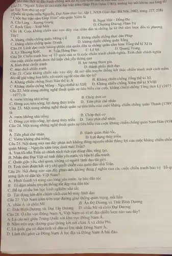 3. Mở đầu thời kì đầu tranh chồng ách đó họ của nhân gam ta thor
Câu 21. "Người Xiêm từ sau cuộc bại trận nǎm Giáp Thin (nǎm 1785), miệng tuy nói khoác mà lòng thì
sợ Tây Sơn như sợ cop"
(Quốc sử quán triều Nguyễn, Đại Nam thực lục, tập 1, NXB Giáo dục, Hà Nội, 2002 trang 227, 228)
" Cuộc bại trận nǎm Giấp Thin" của quân Xiêm là
A. Chi Lǎng - Xương Giang
B. Ngọc Hồi-Đống Đa
D. Chương Dương, Hàm Tử
C. Rạch Gầm - Xoài Mút
Câu 18. Cuộc kháng chiến nào sau đây của nhân dân ta chống lại kẻ thù xâm lược đến từ phương
Tây?
A. kháng chiến chống quân Mông Cổ
B. kháng chiến chống thực dân Pháp
C. kháng chiến chống quân Thanh
D. kháng chiến chống quân Tống
Câu 19. Lãnh đạo cuộc kháng chiến của quân dân ta chống quân xâm lược Tổng thế ki XI là
D. Quang Trung,
B. Trần Hưng Đạo.
C. Lê lợi.
A. Lý Thường Kiệt.
Câu 20. Chiến tranh bảo vệ Tổ quốc của ta là cuộc chiến tranh chính nghĩa.Tính chất chính nghĩa
của cuộc chiến tranh được thể hiện chủ yếu thông qua
A. hình thức chiến tranh.
B. lực lượng tham gia.
D. thành phần lãnh đạo
C. mục đích chiến tranh.
Câu 21. Cuộc kháng chiến nào sau đây đã mở đầu truyên thống kết thúc chiến tranh một cách mềm
dẻo để giữ vững hoà hiếu với nước ngoài của dân tộc ta?
A. Kháng chiến chống Nam Hán thế ki X
B. Kháng chiến chống Tổng thế ki XI.
C. Kháng chiến chống Mông - Nguyênthế kỉ XIII.
D. Kháng chiến chống Xiêm thế kỉ XVIII
Câu 22. Một trong những nghệ thuật quân sự tiêu biểu của cuộc kháng chiến chống Tổng thời Lý (1075
-1077) là
A. vườn không nhà trống
B. Chớp thời cơ
C. Đóng cọc trên sông, lợi dụng thủy triều
D. Tiên phát chế nhân
Câu 23. Một trong những nghệ thuật quân sự tiêu biểu của cuộc kháng chiến chống quân Thanh (1789)
là
B. Chớp thời cơ
D. Tiên phát chế nhân
A. vườn không nhà trống
C. Đóng cọc trên sông.lợi dụng thủy triều
Câu 24. Một trong những nghệ thuật quân sự tiêu biểu của cuộc kháng chiến chống quân Nam Hán (938
là
A. Tiên phát chế nhân.
B. Hành quân thần tốC.
D. Lợi dụng thủy triều.
C. Vườn không nhà trống.
Câu 25. Nội dung nào sau đây phản ánh không đúng nguyên nhân thẳng lợi của cuộc kháng chiến chốn
quân Mông - Nguyên xâm lược dưới thời Trần?
A. Vua tôi nhà Trần có chính sách tích cực đúng đắn, sáng tạo.
B. Nhân dân Đại Việt có tinh thần yêu nước và bền bi đấu tranh.
C. Quân giặc yếu, chủ quan, không có người lãnh đạo tài giỏi.
D. Tinh thần đoàn kết và ý chí quyết chiến của quân dân nhà Trần
Câu 26: Nội dung nào sau đây phản ánh không đúng ý nghĩa của các cuộc chiến tranh bảo vệ Tổ q
trong lịch sử dân tộc Việt Nam?
A. Hình thành và nâng cao lòng yêu nướC.tự hào dân tộc
B. Tô đậm nhiều truyền thống tốt đẹp của dân tộc
C. Để lại nhiều bài học kinh nghiệm sâu sắc
D. Tác động lớn đến chính sách của bộ máy lãnh đạo
Câu 27. Việt Nam nằm trên trục đường giao thông quan trọng nối liền
B. Án Độ Dương và Thái Bình Dương
A. châu Á và châu Mĩ
C. Thái Bình Dương và Đại Tây Dương D. châu Mĩ và châu Đại Dương
Câu 28: Ở khu vực Đông Nam Á, Việt Nam có vị trí địa chiến lược nào sau đây?
A. Là cầu nối giữa Trung Quốc với khu vực Đông Nam A.
B. Nǎm trên trục đường giao thông kết nối châu Á và châu Phi.
C. Là quốc gia có diện tích và dân số lớn nhất Đông Nam A.
D. Lãnh thổ gồm cả Đông Nam Á lục địa và Đông Nam Á hải đảo.