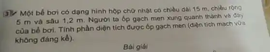 3. Một bể bơi có dạng hình hộp chữ nhật có chiều dài 15 m, chiều rộng
5 m và sâu 1,2 m. Người ta ốp gạch men xung quanh thành và đáy
của bể bơi. Tính phần diện tích được ốp gạch men (diện tích mạch vữa
không đáng kể).
Bài giải