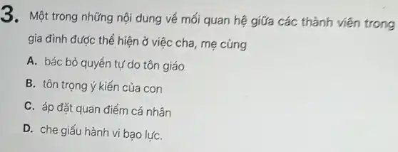 3. Một trong những nội dung về mối quan hệ giữa các thành viên trong
gia đình được thể hiện ở việc cha mẹ cùng
A. bác bỏ quyển tự do tôn giáo
B. tôn trọng ý kiến của con
C. áp đặt quan điểm cá nhân
D. che giấu hành vi bạo lựC.