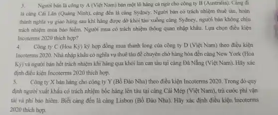 3. Người bán là công ty A (Việt Nam ) bán m ôt lô hàng cá ngù cho côn g ty B (Austral ia). Cảng đi
là cản : Cái Lâi n (Quảng Ninh),cảng đết là cản g Svdne y. Người i bár có trách nhiệm thuê tàu , hoàn
thành nghĩa vu giao hàng sau khi hàng được dỡ khỏi tàu xuống ; cảng Sydne y, người bán khôn g chịu
trách nhi êm mu a bảo hiểm . Người mua có trá ch nhiệm thông quan nhập khẩu.Lua chon điều kiên
Incotern as 2020 thích hợp?
4. Công ty C (Hoa Kỳ) ký hợp đồn g mua thanh long của công ty D (Việt Nam)theo điều kiên
Incoterms 2020. Nhà nhập khẩu có nghĩa vụ thuê tàu để chuyên chở hài ng hóa đến cản g New York (Hoa
Kỳ ) và ngư ời bán hết trách nhiệm khi hàng gua khỏi lar can tàu tại cản x Đà Nẵng : (Việt Nam)Hãy xác
định điều kiên Incote rms 2020 thích hợp.
5. Công ty X bán hàng cho công ty Y (Bồ Đàc ) Nha ) theo điề u kiên Incote erms 2020 Trong đó quy
định người xuấ t khẩu có trách nhiên n bốc hàn r lên tàu tại cảng Cái Mép (Việt Nam),trả cước phí vận
tải và phí bảo hiểm.Biết cảng đến là cảng Lisbon (B)Đào Nha). Hãy xác định điều kiên Incoterms
2020 thích hợp.