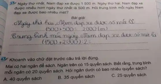 3./ Ngày thứ nhất.Nam đạp xe được 1500 m. Ngày thứ hai, Nam đạp xe
được nhiều hơn ngày thứ nhất là 500 m. Hỏi trung bình mỗi ngày Nam
đạp xe được bao nhiêu mét?
Bài giải
4). Khoanh vào chữ đặt trước câu trả lời đúng.
Mai có hai ngǎn để sách. Ngǎn trên có 15 quyển sách . Biết rằng, trung bình
mỗi ngǎn có 20 quyển sách. Hỏi ngǎn dưới có bao nhiêu quyển sách?
A. 40 quyển sách
B. 35 quyển sách
C. 25 quyển sách