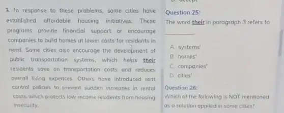 3. In response to these problems, some cities have
established affordable housing initiatives.These
programs provide financial support or encourage
companies to build homes at lower costs for residents in
need. Some cities also encourage the development of
public transportation systems which helps their
residents save on transportation costs and reduces
overall living expenses. Others have introduced rent
control policies to prevent sudden increases in rental
costs, which protects low income residents from housing
insecurity.
Question 25:
The word their in paragraph 3 refers to
__
A. systems'
B. homes'
C. companies'
D. cities'
Question 26:
Which of the following is NOT mentioned
as a solution applied in some cities?