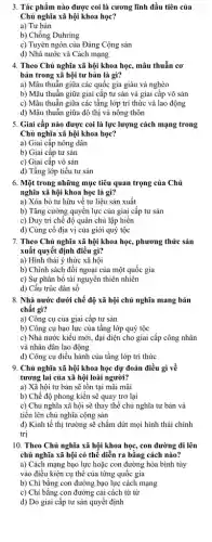 3. Tác phẩm nào được coi là cương lĩnh đầu tiên của
Chủ nghĩa xã hội khoa học?
a) Tư bản
b) Chống Duhring
c) Tuyên ngôn của Đảng Cộng sản
d) Nhà nước và Cách mạng
4. Theo Chủ nghĩa xã hội khoa học,mâu thuẫn cơ
bản trong xã hội tư bản là gì?
a) Mâu thuẫn giữa các quốc gia giàu và nghèo
b) Mâu thuẫn giữa giai cấp tư sản và giai cấp vô sản
c) Mâu thuẫn giữa các tầng lớp trí thức và lao động
d) Mâu thuẫn giữa đô thị và nông thôn
5. Giai cấp nào được coi là lực lượng cách mạng trong
Chủ nghĩa xã hội khoa học?
a) Giai cấp nông dân
b) Giai cấp tư sản
c) Giai cấp vô sản
d) Tầng lớp tiểu tư sản
6. Một trong những mục tiêu quan trọng của Chủ
nghĩa xã hội khoa học là gì?
a) Xóa bỏ tư hữu về tư liệu sản xuất
b) Tǎng cường quyền lực của giai cấp tư sản
c) Duy trì chế độ quân chủ lập hiến
d) Củng cố địa vị của giới quý tộc
7. Theo Chủ nghĩa xã hội khoa học , phương thức sản
xuất quyết định điều gì?
a) Hình thái ý thức xã hội
b) Chính sách đối ngoại của một quốc gia
c) Sự phân bổ tài nguyên thiên nhiên
d) Cấu trúc dân sô
8. Nhà nước dưới chế độ xã hội chủ nghĩa mang bản
chất gì?
a) Công cụ của giai cấp tư sản
b) Công cụ bạo lực của tầng lớp quý tộc
c) Nhà nước kiểu mới, đại diện cho giai cấp công nhân
và nhân dân lao động
d) Công cụ điều hành của tầng lớp trí thức
9. Chủ nghĩa xã hội khoa học dự đoán điều gì về
tương lai của xã hội loài người?
a) Xã hội tư bản sẽ tồn tại mãi mãi
b) Chế độ phong kiến sẽ quay trở lại
c) Chủ nghĩa xã hội sẽ thay thế chủ nghĩa tư bản và
tiến lên chủ nghĩa cộng sản
d) Kinh tế thị trường sẽ chấm dứt mọi hình thái chính
trị
10. Theo Chủ nghĩa xã hội khoa học,, con đường đi lên
chủ nghĩa xã hội có thể diễn ra bằng cách nào?
vào điều kiện cụ thể của từng quốc gia
b) Chi bằng con đường bạo lực cách mạng
c) Chi bằng con đường cải cách từ từ
d) Do giai cấp tư sản quyết định