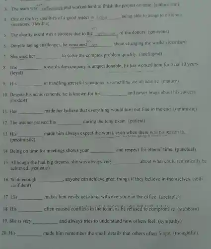 3. The team was __
and worked hard to finish the project on time (enthusiasm)
4. One of the key qualities of a good leader is __ being able to adapt to different
situations. (flexible)
5. The charity event was a success due to the __ of the donors (generous)
6. Despite facing challenges, he remained __ about changing the world. (idealism)
7. She used her __ to solve the complex problem quickly . (intelligent)
8. His __ towards the company is unquestionable; he has worked here for over 10 years.
(loyal)
9.His __ in handling stressful situations is something we all admire. (mature)
10. Despite his achievements, he is known for his __ and never brags about his success.
(modest)
11.Her __ made her believe that everything would turn out fine in the end. (optimistic)
12. The teacher praised his __ during the long exam (patient)
13. His __ made him always ; expect the worst, even when there was no reason to.
(pessimistic)
14. Being on time for meetings shows your __ and respect for others time. (punctual)
15. Although she had big dreams, she was always very __ about what could realistically be
achieved. (realistic)
16. With enough __ , anyone can achieve great things if they believe in themselves (self-
confident)
17. His __ makes him easily get along with everyone in the office. (sociable)
18. His __ often caused conflicts in the team,as he refused to compromise (stubborn) discussed
19. She is very __ and always tries to understand how others feel. (sympathy)
20.His __ made him remember the small details that others often forgot (thoughtful)