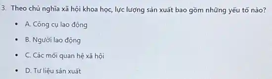 3. Theo chủ nghĩa xã hội khoa học,lực lượng sản xuất bao gồm những yếu tố nào?
A. Công cụ lao động
B. Người lao động
C. Các mới quan hệ xã hội
D. Tư liệu sản xuất