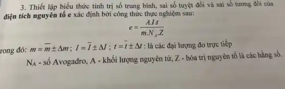 3. Thiết lập biểu thức tính trị số trung bình, sai số tuyệt đối và sai số tương đối của
điện tích nguyên tố e xác định bởi công thức thực nghiệm sau:
e=(Acdot It)/(mcdot N_(A)cdot Z)
rong đó:
m=bar (m)pm Delta m;I=bar (I)pm Delta I;t=bar (t)pm Delta t : là các đại lượng đo trực tiếp
N_(A)
- số Avogadro, A - khối lượng nguyên tử, Z - hóa trị nguyên tố là các hằng số.