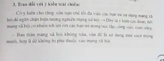 3. Trao đối với ý kiến trái chiều:
Có y kiến cho rằng: cân trạn chè tối đa việc cac bạn tre sư dụng mang xa
hội đé ngǎn chǎn hiện tượng nghiện mạng xã hội ­­­­→ Đây là y kien cực doan, bởi
mạng xã hội :0 nhiêu ích lợi với các bạn tré trong học tập, công việc cuộc sông
- Ban thân mang xã họi không xiu.vân đề là sư dụng một cách thông
minh, hop li de không bị phụ thuộc vào mang xã hoi