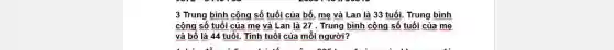 3 Trung bình cộng số tuổi của bố mẹ và Lan là 33 tuổi. Trung bình
cộng số tuổi của mẹ và Lan là 27 . Trung bình cộng số tuổi của mẹ
và bố là 44 tuổi.Tính tuổi của mỗi người?