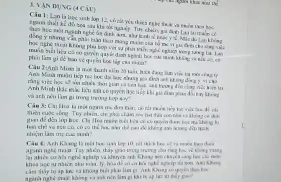 3. VÁN DỤNG (4 CÂU)
Câu 1: Lan là học sinh lop 12 có rát yêu thich nghệ thuật va muốn theo hoc
ngành thiết kế đồ hoa sau khi tốt nghiệp. Tuy nhiên, gia đinh Lan lai muốn có
học một nganh nghề ôn định hơn, như kinh tế hoác y tế Mắc dü Lan khong
đồng ý nhưng vẫn phải tuân theo mong muốn của bó mẹ vi gia đinh cho rang việc
học nghệ thuật không phù hơn với sự phát triển nghề nghiệp trong tương lai. Lan
muôn biết liệu cô có quyền quyết định ngành học cua minh không va nêu có, có
phải làm gì để bảo vệ quyền học tập cua minh?
Ciu 2:Anh Minh la một thanh niên 20 tuòi, luện đang làm việc tai một công ry
Anh Minh muốn tiếp tue hoc đai hoc nhưng gia đình anh không đông y, vì cho
rằng việc học sê tón nhiều thời gian và tiến bạc, ảnh hướng đến công việc hiện tai
Anh Minh thắc mắc liệu anh có quyền học tiếp khi gia đinh phàn đối hay không
và anh nên làm gì trong trường hợp nay?
Câu 3: Chị Hoa là mọi ngươi mẹ đơn thân, cô rit muốn tiếp lục việc hoc dê cài
thiện cuộc sống. Tuy nhiên, chị phải châm soc hai đưa con nhỏ và không có thời
gian đê đến lớp học. Chị Hoa muôn biét liêu có có quyền được học mà không bị
han ché và nêu có, có co the học như thế nào để không ảnh hương đến trich
nhiệm làm mẹ cua minh?
Câu 4: Anh Khang là một học sinh lớp 10, rát thich học vé và muốn theo duói
ngành nghệ thuật. Tuy nhiên, thầy giáo trong trung cho ràng học ve khong mang
lại nhiêu cơ hội nghề nghiệp và khuyên anh Khang nên chuyển sang hoc các mon
khoa hoc tự nhiền nhur toan, lý, hòa nghề nghiệp tốt hơn.Anh Khang
cảm thấy bị áp lực và không biết phài làm gi. Anh Khang có quyên theo học
ngành nghệ thuật không va anh nên làm gi khi bj àn lực tư thấy giáo?