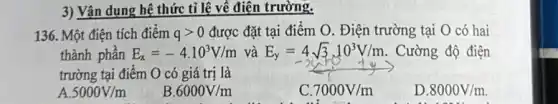 3) Vận dụng hệ thức tỉ lệ về điện trường.
136. Một điện tích điểm qgt 0 được đặt tại điểm O. Điện trường tại O có hai
thành phần E_(x)=-4.10^3V/m và E_(y)=4sqrt (3)cdot 10^3V/m . Cường độ điện
trường tại điểm O có giá trị là
A 5000V/m
B 6000V/m
C 7000V/m
D. 8000V/m.